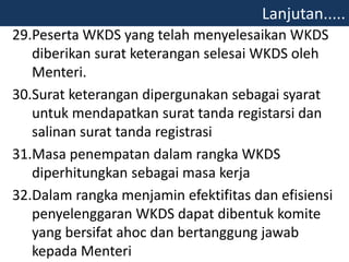 29.Peserta WKDS yang telah menyelesaikan WKDS
diberikan surat keterangan selesai WKDS oleh
Menteri.
30.Surat keterangan dipergunakan sebagai syarat
untuk mendapatkan surat tanda registarsi dan
salinan surat tanda registrasi
31.Masa penempatan dalam rangka WKDS
diperhitungkan sebagai masa kerja
32.Dalam rangka menjamin efektifitas dan efisiensi
penyelenggaran WKDS dapat dibentuk komite
yang bersifat ahoc dan bertanggung jawab
kepada Menteri
Lanjutan.....
 