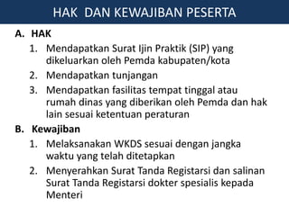 A. HAK
1. Mendapatkan Surat Ijin Praktik (SIP) yang
dikeluarkan oleh Pemda kabupaten/kota
2. Mendapatkan tunjangan
3. Mendapatkan fasilitas tempat tinggal atau
rumah dinas yang diberikan oleh Pemda dan hak
lain sesuai ketentuan peraturan
B. Kewajiban
1. Melaksanakan WKDS sesuai dengan jangka
waktu yang telah ditetapkan
2. Menyerahkan Surat Tanda Registarsi dan salinan
Surat Tanda Registarsi dokter spesialis kepada
Menteri
HAK DAN KEWAJIBAN PESERTA
 