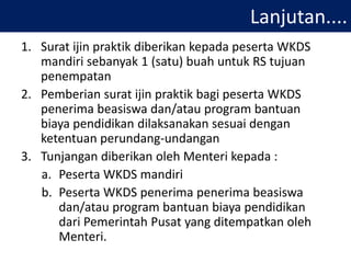 Lanjutan....
1. Surat ijin praktik diberikan kepada peserta WKDS
mandiri sebanyak 1 (satu) buah untuk RS tujuan
penempatan
2. Pemberian surat ijin praktik bagi peserta WKDS
penerima beasiswa dan/atau program bantuan
biaya pendidikan dilaksanakan sesuai dengan
ketentuan perundang-undangan
3. Tunjangan diberikan oleh Menteri kepada :
a. Peserta WKDS mandiri
b. Peserta WKDS penerima penerima beasiswa
dan/atau program bantuan biaya pendidikan
dari Pemerintah Pusat yang ditempatkan oleh
Menteri.
 