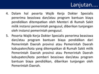 Lanjutan....
4. Dalam hal peserta Wajib Kerja Dokter Spesialis
penerima beasiswa dan/atau program bantuan biaya
pendidikan ditempatkan oleh Menteri di Rumah Sakit
milik instansi pemerintah pengusul, diberikan tunjangan
oleh instansi pemerintah pengusul.
5. Peserta Wajib Kerja Dokter Spesialis penerima beasiswa
dan/atau program bantuan biaya pendidikan dari
Pemerintah Daerah provinsi atau Pemerintah Daerah
kabupaten/kota yang ditempatkan di Rumah Sakit milik
Pemerintah Daerah provinsi atau Pemerintah Daerah
kabupaten/kota pemberi beasiswa dan/atau program
bantuan biaya pendidikan, diberikan tunjangan oleh
Pemerintah Daerah.
 