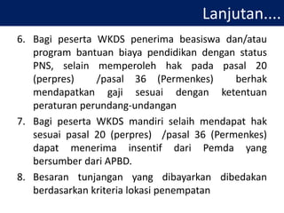 Lanjutan....
6. Bagi peserta WKDS penerima beasiswa dan/atau
program bantuan biaya pendidikan dengan status
PNS, selain memperoleh hak pada pasal 20
(perpres) /pasal 36 (Permenkes) berhak
mendapatkan gaji sesuai dengan ketentuan
peraturan perundang-undangan
7. Bagi peserta WKDS mandiri selaih mendapat hak
sesuai pasal 20 (perpres) /pasal 36 (Permenkes)
dapat menerima insentif dari Pemda yang
bersumber dari APBD.
8. Besaran tunjangan yang dibayarkan dibedakan
berdasarkan kriteria lokasi penempatan
 