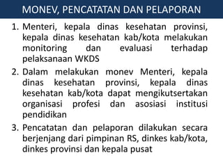 1. Menteri, kepala dinas kesehatan provinsi,
kepala dinas kesehatan kab/kota melakukan
monitoring dan evaluasi terhadap
pelaksanaan WKDS
2. Dalam melakukan monev Menteri, kepala
dinas kesehatan provinsi, kepala dinas
kesehatan kab/kota dapat mengikutsertakan
organisasi profesi dan asosiasi institusi
pendidikan
3. Pencatatan dan pelaporan dilakukan secara
berjenjang dari pimpinan RS, dinkes kab/kota,
dinkes provinsi dan kepala pusat
MONEV, PENCATATAN DAN PELAPORAN
 