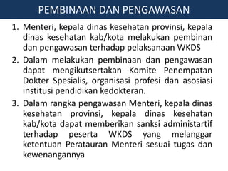 1. Menteri, kepala dinas kesehatan provinsi, kepala
dinas kesehatan kab/kota melakukan pembinan
dan pengawasan terhadap pelaksanaan WKDS
2. Dalam melakukan pembinaan dan pengawasan
dapat mengikutsertakan Komite Penempatan
Dokter Spesialis, organisasi profesi dan asosiasi
institusi pendidikan kedokteran.
3. Dalam rangka pengawasan Menteri, kepala dinas
kesehatan provinsi, kepala dinas kesehatan
kab/kota dapat memberikan sanksi administartif
terhadap peserta WKDS yang melanggar
ketentuan Peratauran Menteri sesuai tugas dan
kewenangannya
PEMBINAAN DAN PENGAWASAN
 