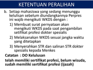 KETENTUAN PERALIHAN
b. Setiap mahasiswa yang sedang menunggu
kelulisan sebelum diundangkannya Perpres
ini wajib mengikuti WKDS dengan :
1) Membuat surat pernyataan akan
mengikuti WKDS pada saat pengambilan
setifikat profesi dokter spesialis
2) Melaksanakan WKDS sesuai jangka waktu
yang ditetapkan
3) Menyerahkan STR dan salinan STR dokter
spesialis kepada Menkes
Catatan : DO Kelulusan
telah memiliki sertifikat profesi, belum wisuda,
sudah memiliki sertifikat profesi (ijazah)
 