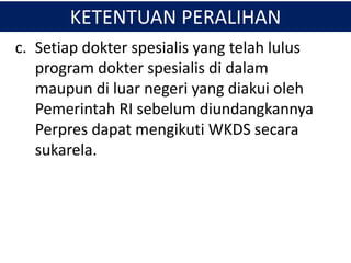 KETENTUAN PERALIHAN
c. Setiap dokter spesialis yang telah lulus
program dokter spesialis di dalam
maupun di luar negeri yang diakui oleh
Pemerintah RI sebelum diundangkannya
Perpres dapat mengikuti WKDS secara
sukarela.
 