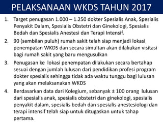PELAKSANAAN WKDS TAHUN 2017
1. Target penugasan 1.000 – 1.250 dokter Spesialis Anak, Spesialis
Penyakit Dalam, Spesialis Obstetri dan Ginekologi, Spesialis
Bedah dan Spesialis Anestesi dan Terapi Intensif.
2. 90 (sembilan puluh) rumah sakit telah siap menjadi lokasi
penempatan WKDS dan secara simultan akan dilakukan visitasi
bagi rumah sakit yang baru mengusulkan
3. Penugasan ke lokasi penempatan dilakukan secara bertahap
sesuai dengan jumlah lulusan dari pendidikan profesi program
dokter spesialis sehingga tidak ada waktu tunggu bagi lulusan
yang akan melaksanakan WKDS
4. Berdasarkan data dari Kolegium, sebanyak ± 100 orang lulusan
dari spesialis anak, spesialis obstetri dan ginekologi, spesialis
penyakit dalam, spesialis bedah dan spesialis anestesiologi dan
terapi intensif telah siap untuk ditugaskan untuk tahap
pertama.
 