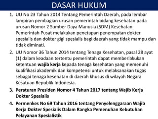 DASAR HUKUM
1. UU No 23 Tahun 2014 Tentang Pemerintah Daerah, pada lembar
lampiran pembagian urusan pemerintah bidang kesehatan pada
urusan Nomor 2 Sumber Daya Manusia (SDM) Kesehatan
Pemerintah Pusat melakukan penetapan penempatan dokter
spesialis dan dokter gigi spesialis bagi daerah yang tidak mampu dan
tidak diminati.
2. UU Nomor 36 Tahun 2014 tentang Tenaga Kesehatan, pasal 28 ayat
(1) dalam keadaan tertentu pemerintah dapat memberlakukan
ketentuan wajib kerja kepada tenaga kesehatan yang memenuhi
kualifikasi akademik dan kompetensi untuk melaksanakan tugas
sebagai tenaga kesehatan di daerah khusus di wilayah Negara
Kesatuan Republik Indonesia.
3. Peraturan Presiden Nomor 4 Tahun 2017 tentang Wajib Kerja
Dokter Spesialis
4. Permenkes No 69 Tahun 2016 tentang Penyelenggaraan Wajib
Kerja Dokter Spesialis Dalam Rangka Pemenuhan Kebutuhan
Pelayanan Spesialistik
 