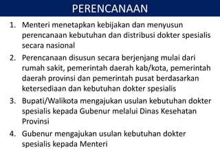 PERENCANAAN
1. Menteri menetapkan kebijakan dan menyusun
perencanaan kebutuhan dan distribusi dokter spesialis
secara nasional
2. Perencanaan disusun secara berjenjang mulai dari
rumah sakit, pemerintah daerah kab/kota, pemerintah
daerah provinsi dan pemerintah pusat berdasarkan
ketersediaan dan kebutuhan dokter spesialis
3. Bupati/Walikota mengajukan usulan kebutuhan dokter
spesialis kepada Gubenur melalui Dinas Kesehatan
Provinsi
4. Gubenur mengajukan usulan kebutuhan dokter
spesialis kepada Menteri
 