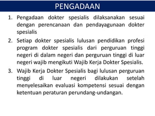 PENGADAAN
1. Pengadaan dokter spesialis dilaksanakan sesuai
dengan perencanaan dan pendayagunaan dokter
spesialis
2. Setiap dokter spesialis lulusan pendidikan profesi
program dokter spesialis dari perguruan tinggi
negeri di dalam negeri dan perguruan tinggi di luar
negeri wajib mengikuti Wajib Kerja Dokter Spesialis.
3. Wajib Kerja Dokter Spesialis bagi lulusan perguruan
tinggi di luar negeri dilakukan setelah
menyelesaikan evaluasi kompetensi sesuai dengan
ketentuan peraturan perundang-undangan.
 
