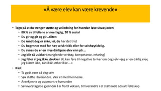«Å være elev kan være krevende»
• Tegn på at du trenger støtte og veiledning for hvordan løse situasjoner:
• 80 % av tilfellene er noe faglig, 20 % sosial
• Du gir og gir og gir…sliten
• De rundt deg er syke, lei, du har det trist
• Du begynner med for høy selvkritikk eller for selvhøytidelig.
• Du synes du er en mye dårligere elev enn på …
• Jeg blir så usikker (manglende verktøy, kompetanse, erfaring)
• Jeg føler at jeg ikke strekker til, kan føre til negative tanker om deg selv «jeg er en dårlig elev,
jeg klarer ikke, kan ikke, orker ikke….»
• Råd:
• Ta godt vare på deg selv
• Søk støtte i hverandre. Vær et medmenneske.
• Anerkjenne og oppmuntre hverandre
• Selvivaretagelse gjennom å si fra til voksen, til hverandre i et støttende sosialt felleskap
 