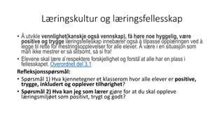 Læringskultur og læringsfellesskap
• Å utvikle vennlighet(kanskje også vennskap), få høre noe hyggelig, være
positive og trygge læringsfelleskap innebærer også å tilpasse opplæringen ved å
legge til rette for mestringsopplevelser for alle elever. Å være i en situasjon som
man ikke mestrer er så slitsomt, så si fra!
• Elevene skal lære å respektere forskjellighet og forstå̊ at alle har en plass i
fellesskapet. Overordnet del 3.1
Refleksjonsspørsmål:
• Spørsmål 1) Hva kjennetegner et klasserom hvor alle elever er positive,
trygge, inkludert og opplever tilhørighet?
• Spørsmål 2) Hva kan jeg som lærer gjøre for at du skal oppleve
læringsmiljøet som positivt, trygt og godt?
 