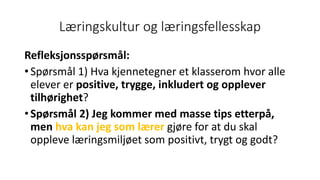 Læringskultur og læringsfellesskap
Refleksjonsspørsmål:
• Spørsmål 1) Hva kjennetegner et klasserom hvor alle
elever er positive, trygge, inkludert og opplever
tilhørighet?
• Spørsmål 2) Jeg kommer med masse tips etterpå,
men hva kan jeg som lærer gjøre for at du skal
oppleve læringsmiljøet som positivt, trygt og godt?
 