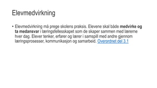 Elevmedvirkning
• Elevmedvirkning må prege skolens praksis. Elevene skal både medvirke og
ta medansvar i læringsfellesskapet som de skaper sammen med lærerne
hver dag. Elever tenker, erfarer og lærer i samspill med andre gjennom
læringsprosesser, kommunikasjon og samarbeid. Overordnet del 3.1
 