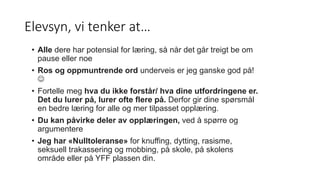 Elevsyn, vi tenker at…
• Alle dere har potensial for læring, så når det går treigt be om
pause eller noe
• Ros og oppmuntrende ord underveis er jeg ganske god på!

• Fortelle meg hva du ikke forstår/ hva dine utfordringene er.
Det du lurer på, lurer ofte flere på. Derfor gir dine spørsmål
en bedre læring for alle og mer tilpasset opplæring.
• Du kan påvirke deler av opplæringen, ved å spørre og
argumentere
• Jeg har «Nulltoleranse» for knuffing, dytting, rasisme,
seksuell trakassering og mobbing, på skole, på skolens
område eller på YFF plassen din.
 