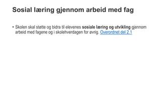Sosial læring gjennom arbeid med fag
• Skolen skal støtte og bidra til elevenes sosiale læring og utvikling gjennom
arbeid med fagene og i skolehverdagen for øvrig. Overordnet del 2.1
 