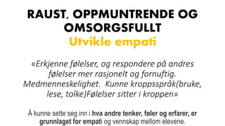 RAUST, OPPMUNTRENDE OG
OMSORGSFULLT
Utvikle empati
«Erkjenne følelser, og respondere på andres
følelser mer rasjonelt og fornuftig.
Medmenneskelighet. Kunne kroppsspråk(bruke,
lese, tolke)Følelser sitter i kroppen»
Å kunne sette seg inn i hva andre tenker, føler og erfarer, er
grunnlaget for empati og vennskap mellom elevene.
 