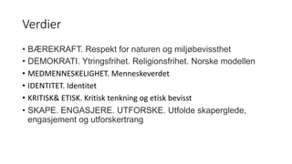 Verdier
• BÆREKRAFT. Respekt for naturen og miljøbevissthet
• DEMOKRATI. Ytringsfrihet. Religionsfrihet. Norske modellen
• MEDMENNESKELIGHET. Menneskeverdet
• IDENTITET. Identitet
• KRITISK& ETISK. Kritisk tenkning og etisk bevisst
• SKAPE. ENGASJERE. UTFORSKE. Utfolde skaperglede,
engasjement og utforskertrang
 