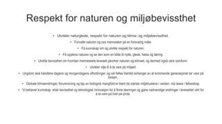 Respekt for naturen og miljøbevissthet
• Utvikler naturglede, respekt for naturen og klima- og miljøbevissthet.
• Forvalte naturen og oss mennesker på en forsvarlig måte.
• Få kunnskap om og utvikle respekt for naturen.
• Få oppleve naturen og se den som en kilde til nytte, glede, helse og læring.
• Utvikle bevissthet om hvordan menneskets levesett påvirker naturen og klimaet, og dermed også våre samfunn.
• Utvikler vilje til å ta vare på miljøet.
• Ungdom skal håndtere dagens og morgendagens utfordringer, og vår felles framtid avhenger av at kommende generasjoner tar vare på
kloden.
• Globale klimaendringer, forurensning og tap av biologisk mangfold er blant de største miljøtruslene i verden, må løses i fellesskap.
• Vi behøver kunnskap, etisk bevissthet og teknologisk innovasjon for å finne løsninger og gjøre nødvendige endringer i levesettet vårt for
å ta vare på livet på jorda.
 