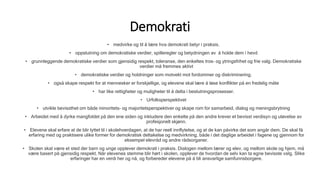 Demokrati
• medvirke og til å lære hva demokrati betyr i praksis.
• oppslutning om demokratiske verdier, spilleregler og betydningen av å holde dem i hevd
• grunnleggende demokratiske verdier som gjensidig respekt, toleranse, den enkeltes tros- og ytringsfrihet og frie valg. Demokratiske
verdier må fremmes aktivt
• demokratiske verdier og holdninger som motvekt mot fordommer og diskriminering.
• også skape respekt for at mennesker er forskjellige, og elevene skal lære å løse konflikter på en fredelig måte
• har like rettigheter og muligheter til å delta i beslutningsprosesser.
• Urfolksperspektivet
• utvikle bevissthet om både minoritets- og majoritetsperspektiver og skape rom for samarbeid, dialog og meningsbrytning
• Arbeidet med å dyrke mangfoldet på den ene siden og inkludere den enkelte på den andre krever et bevisst verdisyn og utøvelse av
profesjonelt skjønn.
• Elevene skal erfare at de blir lyttet til i skolehverdagen, at de har reell innflytelse, og at de kan påvirke det som angår dem. De skal få
erfaring med og praktisere ulike former for demokratisk deltakelse og medvirkning, både i det daglige arbeidet i fagene og gjennom for
eksempel elevråd og andre rådsorganer.
• Skolen skal være et sted der barn og unge opplever demokrati i praksis. Dialogen mellom lærer og elev, og mellom skole og hjem, må
være basert på gjensidig respekt. Når elevenes stemme blir hørt i skolen, opplever de hvordan de selv kan ta egne bevisste valg. Slike
erfaringer har en verdi her og nå, og forbereder elevene på å bli ansvarlige samfunnsborgere.
 