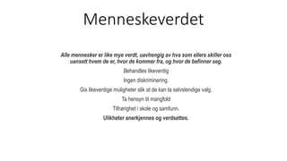 Menneskeverdet
Alle mennesker er like mye verdt, uavhengig av hva som ellers skiller oss
uansett hvem de er, hvor de kommer fra, og hvor de befinner seg.
Behandles likeverdig
Ingen diskriminering.
Gis likeverdige muligheter slik at de kan ta selvstendige valg.
Ta hensyn til mangfold
Tilhørighet i skole og samfunn.
Ulikheter anerkjennes og verdsettes.
 