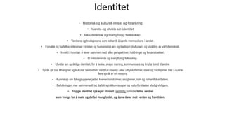 Identitet
• Historisk og kulturell innsikt og forankring
• Ivareta og utvikle sin identitet
• Inkluderende og mangfoldig fellesskap.
• Verdiene og tradisjonene som bidrar til å samle menneskene i landet.
• Forvalte og ha felles referanser i kristen og humanistisk arv og tradisjon (kulturarv) og utvikling av vårt demokrati.
• Innsikt i hvordan vi lever sammen med ulike perspektiver, holdninger og livsanskuelser.
• Et inkluderende og mangfoldig fellesskap.
• Utvikler sin språklige identitet, for å tenke, skape mening, kommunisere og knytte bånd til andre.
• Språk gir oss tilhørighet og kulturell bevissthet. Verdifull innsikt i ulike uttrykksformer, ideer og tradisjoner. Det å kunne
flere språk er en ressurs.
• Kunnskap om folkegruppene jøder, kvener/norskfinner, skogfinner, rom og romanifolket/tatere.
• Befolkningen mer sammensatt og da blir språkkunnskaper og kulturforståelse stadig viktigere.
• Trygge identitet i på eget ståsted, samtidig formidle felles verdier
som trengs for å møte og delta i mangfoldet, og åpne dører mot verden og framtiden.
 