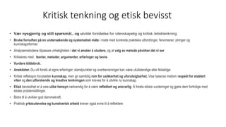 Kritisk tenkning og etisk bevisst
• Vær nysgjerrig og still spørsmål., og utvikle forståelse for vitenskapelig og kritisk /etisktenkning
• Bruke fornuften på en undersøkende og systematisk måte i møte med konkrete praktiske utfordringer, fenomener, ytringer og
kunnskapsformer.
• Analysemetodene tilpasses virkeligheten i det vi ønsker å studere, og at valg av metode påvirker det vi ser
• Kritiseres med: teorier, metoder, argumenter, erfaringer og bevis.
• Vurdere kildebruk.
• Anekdoter. Du vill forstå at egne erfaringer, standpunkter og overbevisninger kan være ufullstendige eller feilaktige.
• Kritisk refleksjon forutsetter kunnskap, men gir samtidig rom for usikkerhet og uforutsigbarhet. Vise balanse mellom respekt for etablert
viten og den utforskende og kreative tenkningen som kreves for å utvikle ny kunnskap.
• Etisk bevissthet er å veie ulike hensyn nødvendig for å være reflektert og ansvarlig. Å foreta etiske vurderinger og gjøre dem fortrolige med
etiske problemstillinger.
• Bidra til å utvikler god dømmekraft.
• Praktisk yrkesutøvelse og kunstnerisk arbeid krever også evne til å reflektere
 