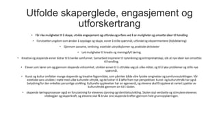 Utfolde skaperglede, engasjement og
utforskertrang
• Får rike muligheter til å skape, utvikle engasjement og utforske og erfare ved å se muligheter og omsette ideer til handling
• Forutsetter ungdom som ønsker å oppdage og skape, evner å stille spørsmål, utforske og eksperimentere (dybdelæring)
• Gjennom sansene, tenkning, estetiske uttrykksformer og praktiske aktiviteter
• Lek muligheter til kreativ og meningsfylt læring.
• Kreative og skapende evner bidrar til å berike samfunnet. Samarbeid inspirerer til nytenkning og entreprenørskap, slik at nye ideer kan omsettes
til handling.
• Elever som lærer om og gjennom skapende virksomhet, utvikler evnen til å uttrykke seg på ulike måter, og til å løse problemer og stille nye
spørsmål.
• Kunst og kultur omfatter mange skapende og kreative fagområder, som påvirker både våre fysiske omgivelser og samfunnsutviklingen. Vår
estetiske sans utvikles i møte med ulike kulturelle uttrykk, og de bidrar til å løfte fram nye perspektiver. Kunst- og kulturuttrykk har også
betydning for den enkeltes personlige utvikling. Kulturelle opplevelser har en egenverdi, og elevene skal få oppleve et variert spekter av
kulturuttrykk gjennom sin tid i skolen.
• skapende læringsprosesser også en forutsetning for elevenes danning og identitetsutvikling. Skolen skal verdsette og stimulere elevenes
vitebegjær og skaperkraft, og elevene skal få bruke sine skapende krefter gjennom hele grunnopplæringen.
 