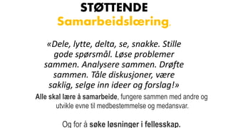 STØTTENDE
Samarbeidslæring,
«Dele, lytte, delta, se, snakke. Stille
gode spørsmål. Løse problemer
sammen. Analysere sammen. Drøfte
sammen. Tåle diskusjoner, være
saklig, selge inn ideer og forslag!»
Alle skal lære å samarbeide, fungere sammen med andre og
utvikle evne til medbestemmelse og medansvar.
Og for å søke løsninger i fellesskap.
 