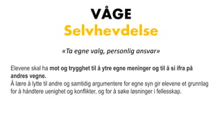 VÅGE
Selvhevdelse
«Ta egne valg, personlig ansvar»
Elevene skal ha mot og trygghet til å ytre egne meninger og til å si ifra på
andres vegne.
Å lære å lytte til andre og samtidig argumentere for egne syn gir elevene et grunnlag
for å håndtere uenighet og konflikter, og for å søke løsninger i fellesskap.
 