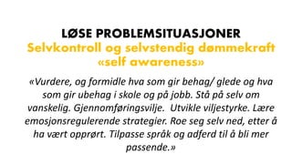 LØSE PROBLEMSITUASJONER
Selvkontroll og selvstendig dømmekraft
«self awareness»
«Vurdere, og formidle hva som gir behag/ glede og hva
som gir ubehag i skole og på jobb. Stå på selv om
vanskelig. Gjennomføringsvilje. Utvikle viljestyrke. Lære
emosjonsregulerende strategier. Roe seg selv ned, etter å
ha vært opprørt. Tilpasse språk og adferd til å bli mer
passende.»
 