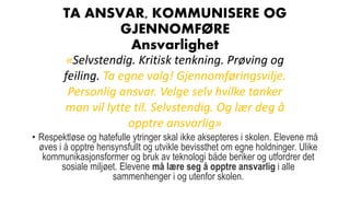 TA ANSVAR, KOMMUNISERE OG
GJENNOMFØRE
Ansvarlighet
• Respektløse og hatefulle ytringer skal ikke aksepteres i skolen. Elevene må
øves i å opptre hensynsfullt og utvikle bevissthet om egne holdninger. Ulike
kommunikasjonsformer og bruk av teknologi både beriker og utfordrer det
sosiale miljøet. Elevene må lære seg å opptre ansvarlig i alle
sammenhenger i og utenfor skolen.
«Selvstendig. Kritisk tenkning. Prøving og
feiling. Ta egne valg! Gjennomføringsvilje.
Personlig ansvar. Velge selv hvilke tanker
man vil lytte til. Selvstendig. Og lær deg å
opptre ansvarlig»
 