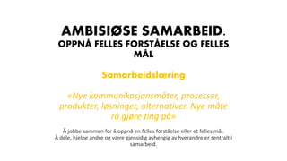 AMBISIØSE SAMARBEID.
OPPNÅ FELLES FORSTÅELSE OG FELLES
MÅL
Samarbeidslæring
«Nye kommunikasjonsmåter, prosesser,
produkter, løsninger, alternativer. Nye måte
rå gjøre ting på»
Å jobbe sammen for å oppnå en felles forståelse eller et felles mål.
Å dele, hjelpe andre og være gjensidig avhengig av hverandre er sentralt i
samarbeid.
 