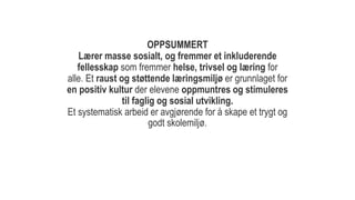OPPSUMMERT
Lærer masse sosialt, og fremmer et inkluderende
fellesskap som fremmer helse, trivsel og læring for
alle. Et raust og støttende læringsmiljø er grunnlaget for
en positiv kultur der elevene oppmuntres og stimuleres
til faglig og sosial utvikling.
Et systematisk arbeid er avgjørende for å skape et trygt og
godt skolemiljø.
 