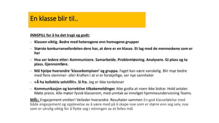 En klasse blir til..
INNSPILL for å ha det trygt og godt:
- Klassen viktig. Bedre med heterogene enn homogene grupper
- Største konkurransefordelen dere har, at dere er en klasse. Et lag med de menneskene som er
her
- Hva ser ledere etter: Kommunisere. Samarbeide. Problemløsning. Analysere. Gi plass og ta
plass. Gjennomføre.
- Må hjelpe hverandre ‘klassekompisen’ og gruppa. Faget kan være vanskelig. Blir mye bedre
med flere stemmer- alle! Kraften i at vi er forskjellige, ser nye sannheter
- «Å ha kollektiv selvtillit». Si fra. Jeg er ikke tankeleser
- Kommunikasjon og korrektive tilbakemeldinger. Ikke godta at noen ikke bidrar. Hold avtaler.
Møte presis. Alle møter fysisk klasserom, med unntak av innvilget hjemmeundervisning Teams.
MÅL: Engasjement smitter! Veileder hverandre. Resultater sammen En god klassefølelse med
både engasjement og opplevelse av å være med på å skape noe som er større enn seg selv, noe
som er utrolig viktig for å flytte seg i retningen av et felles mål
 