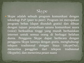  Skype adalah sebuah program komunikasi dengan
 teknologi P2P (peer to peer). Program ini merupakan
 program bebas (dapat diunduh gratis) dan dibuat
 dengan tujuan penyediaan sarana komunikasi suara
 (voice) berkualitas tinggi yang murah berbasiskan
 internet untuk semua orang di berbagai belahan
 dunia. Pengguna Skype dapat berbicara dengan
 pengguna Skype lainnya dengan gratis, menghubungi
 telepon tradisional dengan biaya (skypeOut),
 menerima panggilan dari telepon tradisional
 (SkypeIn), dan menerima pesan suara
 