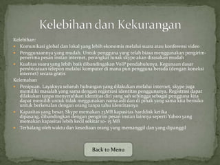 Kelebihan:
 Komunikasi global dan lokal yang lebih ekonomis melalui suara atau konferensi video
 Penggunaannya yang mudah. Untuk pengguna yang telah biasa menggunakan pengirim-
   penerima pesan instan internet, perangkat lunak skype akan dirasakan mudah
 Kualitas suara yang lebih baik dibandingakan VoIP pendahulunya. Kegunaan dasar
   pembicaraan telepon melalui komputer di mana pun pengguna berada (dengan koneksi
   internet) secara gratis
Kelemahan
 Penipuan. Layaknya seluruh hubungan yang dilakukan melalui internet, skype juga
   memiliki masalah yang sama dengan registrasi identitas penggunanya. Registrasi dapat
   dilakukan tanpa menyerahkan identitas diri yang sah sehingga sebagai pengguna kita
   dapat memilih untuk tidak meggunakan nama asli dan di pihak yang sama kita berisiko
   untuk berkenalan dengan orang tanpa tahu identitasnya
 Kapasitas yang besar. Skype memakan 23MB kapasitas harddisk ketika
   dipasang, dibandingkan dengan pengirim pesan instan lainnya seperti Yahoo yang
   memakan kapasitas lebih kecil sekitar 10- 15 MB
 Terhalang oleh waktu dan kesediaan orang yang memanggil dan yang dipanggil




                                   Back to Menu
 