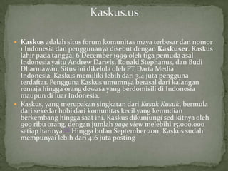  Kaskus adalah situs forum komunitas maya terbesar dan nomor
  1 Indonesia dan penggunanya disebut dengan Kaskuser. Kaskus
  lahir pada tanggal 6 December 1999 oleh tiga pemuda asal
  Indonesia yaitu Andrew Darwis, Ronald Stephanus, dan Budi
  Dharmawan. Situs ini dikelola oleh PT Darta Media
  Indonesia. Kaskus memiliki lebih dari 3,4 juta pengguna
  terdaftar. Pengguna Kaskus umumnya berasal dari kalangan
  remaja hingga orang dewasa yang berdomisili di Indonesia
  maupun di luar Indonesia.
 Kaskus, yang merupakan singkatan dari Kasak Kusuk, bermula
  dari sekedar hobi dari komunitas kecil yang kemudian
  berkembang hingga saat ini. Kaskus dikunjungi sedikitnya oleh
  900 ribu orang, dengan jumlah page view melebihi 15.000.000
  setiap harinya.[7] Hingga bulan September 2011, Kaskus sudah
  mempunyai lebih dari 416 juta posting
 