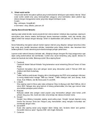6. Virtual social worlds
Virtual social worlds merupakan aplikasi yang mensimulasikan kehidupan nyata melalui internet. Virtual
social worlds adalah situs yang memungkinkan pengguna untuk berinteraksi dalam platform tiga
dimensi dengan menggunakan avatar yang mirip dengan kehidupan nyata.
Contoh :
Map : wikimapia, GoogleEarth
e-Commerce : ebay, alibaba, juale.com, dll
Jejaring Sosial (Social Network)
Jejaring sosial adalah struktur sosial yang terdiri dari elemen-elemen individual atau organisasi. Jejaring ini
menunjukan jalan dimana mereka berhubungan karena kesamaan sosialitas, mulai dari mereka yang
dikenal sehari-hari sampai dengan keluarga. Istilah ini diperkenalkan oleh profesor J.A. Barnes di tahun
1954.
Social Networking merupakan sebuah bentuk layanan internet yang ditujukan sebagai komunitas online
bagi orang yang memiliki kesamaan aktivitas, ketertarikan pada bidang tertentu, atau kesamaan latar
balakang tertentu. Social networking lazim disebut sebagai jaringan pertemanan.
Layanan social network biasanya berbasis web, dilengkapi dengan beragam fitur bagi penggunanya agar
dapat saling berkomunikasi dan berinteraksi. Contoh situs social networking yang populer dewasa ini
antara lain facebook dan twitter. Beberapa contoh Situs Jejaring Sosial:
1. Facebook
FacebooK Adalah Sebuah Website Yang bertemakan social networking (Pencari Teman di Dunia
Maya).
Facebook merupakan situs web jaringan sosial yang diluncurkan pada 4 Februari 2004 dan
didirikan oleh Mark Zuckerberg.
2. Twitter
Twitter berfokus pada layaan blogging mikro (microblogging) dan RSS untuk pesebaran informasi.
Ia sering disebut-sebut sebagai “SMS-nya internet”. Twitter dibangun oleh Jack Dorsey, Noah
Glass, Evan Williams, dan Biz Stone pada 15 Juli 2006.
3. LinkedIn
Situs jejaring sosial ini fokus pada relasi profesional. Situs ini dibangun oleh Reid Hoffman, dkk di
tahun 2003. Sebagai situs yang bermain di bidang profesionalitas, kita bisa juga mencari relasi
atau bahkan pekerjaan pada LinkedIn.
4. Myspace
MySpace adalah situs jaringan sosial populer yang menawarkan jaringan antar teman, profil
pribadi, blog, grup, foto, musik dan video untuk remaja dan dewasa di seluruh dunia.
5. Google+
Google+ bisa dibilang merupakan jejaring sosial paling anyar. Google+ banyak digemari orang
karena fitur barunya Circle dan Hangout yang memudahkan orang mengatur komunikasi dan
berinteraksi dengan video.
6. deviantART
Suatu situs jejaring sosial yang bergelut dalam bidang seni, terutama dalam seni gambar.
DeviantArt meluncur pada 7 Agustus 2000 oleh Angelo Sotira,dkk.
7. Cafemom
 