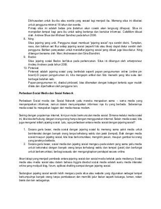 Dikhususkan untuk ibu-ibu atau wanita yang sesaat lagi menjadi ibu. Memang situs ini dibatasi
untuk pengguna minimal 16 tahun dan wanita.
Prinsip situs ini adalah bebas pria (ketahun akun cowok akan langsung dihapus). Situs ini
menyedian tempat bagi para ibu untuk saling bertanya dan bertukar informasi. CafeMom dibuat
oleh Andrew Shue dan Michael Sanchez pada tahun 2006.
8. Ning
Situs jejaring yang unik, Pengguna dapat membuat “jejaring sosial”-nya sendiri disini. Tampilan,
rasa, dan bahkan set fitur setiap jejaring sosial (seperti foto atau likes) dapat diatur sendiri oleh
pengguna. Bahkan persyaratan untuk mendaftar jejaring sosial yang dibuat juga bisa diatur. Ning
dibangun bersama oleh Marc Andreessen dan Gina Bianchini.
9. Badoo
Situs jejaring sosial Badoo berfokus pada perkencanan. Situs ini dibangun oleh enterpreneur
Andrey Andreev pada tahun 2006.
10. Pinterest
Pinterest adalah jejaring sosial yang bertindak seperti papan pengumuman online (online pin
board).Di papan pengumuman ini, kita mengepin artikel dan foto menarik yang kita suka dari
berbagai belahan web.
Papan pengumuman ini, disebut pinboard, bisa ditemakan dengan kategori tertentu agar mudah
ditata dan diperhatikan oleh pengguna lain.
Perbedaan Social Media dan Sosial Network
Perbedaan Social media dan Sosial Network yaitu mereka merupakan sama – sama media yang
menyampaikan informasi, namun dalam menyampaikan informasi nya itu yang berbeda. Sebenarnya
media sosial itu merupakan bagian dari media massa modern.
Seiring dengan populernya internet, kini pun mulai bermunculan media sosial. Dimana melalui media sosial
ini, kita bisa terhubung dengan orang-orang hanya dengan menggunakan internet. Selain media sosial, kita
juga mengenal istilah jejaring sosial. Lalu, apa perbedaan antara media sosial dengan jejaring sosial?
1. Secara garis besar, media sosial dengan jejaring sosial itu memang sama yakni media untuk
berinteraksi dengan banyak orang tanpa terhalang waktu dan jarak (tempat). Baik dengan media
sosial maupun jejaring sosial, kita bisa berkomunikasi, mengirim pesan, maupun gambar ke orang
yang jaraknya berbeda.
2. Secara garis besar, sosial media dan jejaring sosial mengacu pada sistem yang sama yaitu media
untuk terkoneksi dengan banyak orang tanpa terhalangi waktu dan tempat (jarak) dan berfungsi
untuk berkomunikasi, berbagi sesuatu dan mengungkapkan pendapat secara online.
Akan tetapi yang menjadi pembeda antara jejaring sosial dan sosial media terletak pada medianya. Sosial
media atau media sosial atau dalam bahasa Inggris disebut social media adalah suatu media interaksi
online yang meliputi blog, forum, aplikasi chatting sampai dengan jejaring sosial.
Sedangkan jejaring sosial sendiri lebih mengacu pada situs atau website yang digunakan sebagai tempat
berkumpulnya banyak orang tanpa pembatasan dan memiliki jalur ikatan seperti keluarga, teman, rekan
bisnis dan lain sebagainya.
 