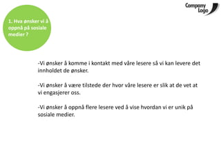 1. Hva ønsker vi å
oppnå på sosiale
medier ?




             -Vi ønsker å komme i kontakt med våre lesere så vi kan levere det
             innholdet de ønsker.

             -Vi ønsker å være tilstede der hvor våre lesere er slik at de vet at
             vi engasjerer oss.

             -Vi ønsker å oppnå flere lesere ved å vise hvordan vi er unik på
             sosiale medier.
 