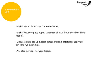 2. Hvem skal vi
nå ?




           -Vi skal være i forum der IT mennesker er.

           -Vi skal fokusere på grupper, personer, virksomheter som kun driver
           med IT.

           -Vi skal strekke oss ut mot de personene som interesser seg mest
           om våre nyhetsartikler.

           -Alle aldersgrupper er våre lesere.
 