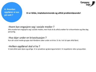 4. Hvordan
oppfører vi oss             Vi er blide, imøtekommende og alltid problemløsende!
på nett ?



   -Hvem kan engasjere seg i sosiale medier ?
   Alle ansatte kan engasjere seg i sosiale medier, men husk at du alltid snakker for virksomheten og ikke deg
   personlig.


   -Hva skjer under en krisesituasjon ?
   Kun vår sosial medie gruppe skal håndtere saker under en krise. Er du i tvil så spør alltid først.


   -Hvilken oppførsel skal vi ha ?
   Vi skal alltid være åpne og ærlige. Vi er proaktive og løsningsorientert. Vi respekterer alles synspunkter.
 