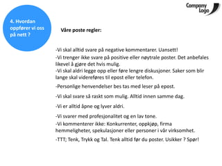 4. Hvordan
oppfører vi oss     Våre poste regler:
på nett ?

                  -Vi skal alltid svare på negative kommentarer. Uansett!
                  -Vi trenger ikke svare på positive eller nøytrale poster. Det anbefales
                  likevel å gjøre det hvis mulig.
                  -Vi skal aldri legge opp eller føre lengre diskusjoner. Saker som blir
                  lange skal videreføres til epost eller telefon.
                  -Personlige henvendelser bes tas med leser på epost.
                  -Vi skal svare så raskt som mulig. Alltid innen samme dag.
                  -Vi er alltid åpne og lyver aldri.
                  -Vi svarer med profesjonalitet og en lav tone.
                  -Vi kommenterer ikke: Konkurrenter, oppkjøp, firma
                  hemmeligheter, spekulasjoner eller personer i vår virksomhet.
                  -TTT; Tenk, Trykk og Tal. Tenk alltid før du poster. Usikker ? Spør!
 