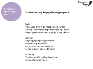 6. Hvordan
skal vi følge   Vi skal ha et langsiktig og tålmodig perspektiv.
opp ?



                Daglig:
                -Poste våre artikler på Facebook og Twitter.
                -Svare på henvendelser på Facebook og Twitter.
                -Følge opp personer som engasjerer seg ekstra

                Ukentlig:
                -Følge opp google+ og Linkedin.
                -Oppdatering av profiler.
                -Legge ut en mer personlig sak.
                -Legge ut bildet sak med humor.

                -Månedlig:
                -Vurdere plattform tilstedeværelse.
                -Lage en Youtube video.
 