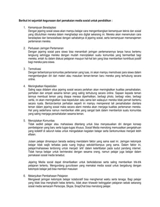 Berikut ini sejumlah kegunaaan dari pemakaian media sosial untuk pendidikan :
1. Kemampuan Beradaptasi
Dengan jejaring sosial siswa akan mampu belajar cara mengembangkan kemampuan teknis dan sosial
yang dibutuhkan mereka dalam menghadapi era digital sekarang ini. Mereka akan menemukan cara
beradaptasi dan bersosialisasi dengan sahabatnya di jejaring sosial, serta kemampuan memanajemen
pertemanan mereka.
2. Perluasan Jaringan Pertemanan
Dengan jejaring sosial para siswa bisa menambah jaringan pertemanannya tanpa harus bertemu
langsung sehingga mereka dengan mudah menciptakan suatu komunitas yang bermanfaat bagi
mereka, entah itu dalam diskusi pelajaran maupun hal-hal lain yang bisa memberikan kontribusi positif
bagi mereka para siswa.
3. Termotivasi
Dengan terbentuknya komunitas pertemanan yang luas, ini akan mampu memotivasi para siswa dalam
mengembangkan diri dari materi atau masukan teman-teman baru mereka yang terhubung secara
online.
4. Meningkatkan Kepedulian
Saling sapa didalam situs jejaring sosial secara perlahan akan meningkatkan kualitas persahabatan,
perhatian dan empati sesama teman yang saling terhubung secara online. Sapaan kepada teman
lainnya membuat teman yang disapa merasa diperhatikan, berbagi photo, berbagi video, berbagi
cerita, ini akan meningkatkan rasa kepedulian satu sama lain walaupun mereka tidak pernah bertemu
secara nyata. Bentuk-bentuk perhatian seperti ini mampu mempererat tali persahabatan diantara
teman dalam jejaring sosial maka secara alami mereka akan menjaga kualitas pertemanan mereka.
Hal yang sederhana namun memberikan efek yang sangat baik dalam membentuk suatu komunitas
yang saling menjaga persahabatan sesama teman.
5. Menciptakan Komunitas
Tidak sedikit pelajar atau mahasiswa ditantang untuk bisa menyesuaikan diri dengan konsep
pembelajaran yang baru serta tugas-tugas khusus. Sosial Media menolong memusatkan pengetahuan
yang kolektif di seluruh kelas untuk mengadakan kegiatan belajar serta berkomunikasi menjadi lebih
efisien.
Jutaan pelajar dimanapun berada sedang mendalami faktor yang sama saat ini. Jaringan kelompok
belajar tidak wajib terbatas pada ruang lingkup sekolah/kampus yang sama. Dalam faktor ini,
pelajar/mahasiswa terdorong untuk menjadi „ahli‟ dalam keterlibatan pada sudut pandang internet.
Tidak hanya belajar untuk berinteraksi dengan sesama orang, namun pelajar juga belajar dalam
pemakaian sosial media tersebut.
Jejaring Media social dapat dimanfaatkan untuk berkolaborasi serta saling memberikan trik-trik
pelajaran tertentu. Mengundang guru/dosen yang memakai media sosial untuk bergabung dengan
kelompok belajar jadi bisa memberi masukan
6. Melanjutkan Pembahasan Pelajaran
Mengawali jaringan kelompok belajar kolaboratif bisa menghemat waktu serta tenaga. Bagi pelajar
yang tidak bisa menghadiri kelas tertentu, tidak akan khawatir ketinggalan pelajaran sebab sekarang
sosial media semacam Periscope, Skype, SnapChat bisa menolong pelajar.
 