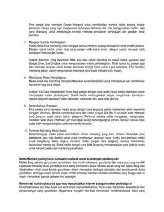 Para pelajar bisa memakai Google Hangout untuk memfasilitasi mereka ketika sedang belajar
kelompok. Pelajar yang ingin mengajukan pertanyaan terhadap ahli, bisa menggunakan Twitter, Jelly
yang dirancang untuk membangun koneksi melewati pertukaran pertanyaan dan jawaban antar
pemakai.
7. Mengatur Sumber Pembelajaran
Sosial Media bisa menolong untuk menjaga semua informasi supaya terorganisir serta mudah diakses.
Dengan sosial media, maka data yang pelajar miliki bakal aman, dengan syarat memakai tools
semacam Pinterest danTumblr.
Apabila dokumen yang diperlukan tidak ada atau belum diposting ke sosial media, gunakan saja
Google Drive, Box/Dropbox untuk mengumpulkan materi pembelajaran. Tidak hanya itu, pelajar juga
bisa memakai layanan share konten semacam Google Docs untuk tugas kelompok. Fitur tersebut
menolong pelajar dalam mengorganisir kelompok serta tugas menjadi lebih mudah.
8. Mendukung Materi Pembelajaran
Media sosial bisa menolong mengidentifikasikan konten tambahan untuk memperkuat dan memberikan
kebutuhan bagi para pelajar.
Aplikasi YouTube menyediakan video bagi pelajar dengan cara audio visual ketika diperlukan untuk
memperjelas materi pembelajaran. Sosial media memungkinkan pelajar mengirimkan bermacam-
macam dokumen semacam video, reminder, voice note, foto, data serta lainnya.
9. Bertambahnya Wawasan
Para pelajar yang memakai media sosial dengan cara langsung saling memberikan serta menerima
beragam informasi. Mereka memberikan cara dan caraa, proyek DIY (Do It Yourself) serta informasi
yang berguna untuk bahan bahan pelajaran. Performa mereka untuk mengakses, menganalisa,
menahan serta share informasi kian meningkat seiring berlangsungnya zaman. Bahkan mereka tidak
sadar telah mengembangkan performa mereka tersebut.
10. Performa Marketing Media Sosial
Berkembangnya media sosial menciptakan „dunia‟ marketing yang baru, dimana dibutuhkan para
profesional atau bisa disebut pakar untuk membangun lapangan kerja. Ketika para pemakai media
sosial bergabung dalam lingkup tersebut, maka dengan cara langsung mereka memberikan
kepandaian mereka itu. Sosial media dengan cara tidak langsung mempersiapkan para pekerja muda
untuk menjadi pelaku dari marketing yang hebat.
Memanfaatkan jejaring sosial semacam facebook untuk kepentingan pembelajaran
Melalui blog, sesama guru/dosen, guru/dosen dan murid/mahasiswa, guru/dosen dan siapa pun yang memiliki
kepedulian terhadap dunia pendidikan bisa saling berinteraksi tanpa dibatasi sekat ruang dan waktu. Blog bisa
dioptimalkan untuk unjuk kinerja guru/dosen dalam menyajikan berbagai persoalan dan pernak-pernik dunia
pendidikan, sehingga mesin pencari makin ramah terhadap masalah-masalah pendidikan yang hingga saat ini
masih menyisakan banyak problem dan tantangan.
Memotivasi murid/mahasiswa agar mau memanfaatkan internet sebagai sumber pembelajaran
Murid/mahasiswa pun bisa diajak ikut-serta untuk memanfaatkannya. Tentu saja, dibutuhkan keteladanan dan
pendampingan sang guru/dosen. Bagaimana mungkin kita bisa memotivasi murid/mahasiswa kalau sang
 