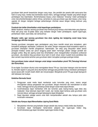 guru/dosen tidak pernah bersentuhan dengan ruang maya. Jika pendidik dan peserta didik sama-sama bisa
hadir di ruang maya, mereka bisa berinteraksi secara intens, sehingga berbagai masalah yang terkait dengan
pembelajaan bisa terjembatani. Murid/mahasiswa terpacu untuk melakukan “browsing” materi pembelajaran
untuk menumbuhkembangkan potensi dirinya, sementara itu sang guru/dosen juga akan terpacu untuk meng-
upgrade diri dengan mengikuti berbagai perkembangan informasi sesuai dengan bidang keilmuan yang
digelutinya.
Facebook dan twitter dimanfaatkan untuk kepentingan pembelajaran
Melalui facebook, misalnya, seorang guru/dosen bisa membuat group tertutup untuk kelas-kelas yang diajarnya.
Pada wall group bisa di-update status yang berkaitan dengan materi pembelajaran, seperti tugas-tugas,
pembahasan materi, acara kelas, dan semacamnya
Mengatur waktu agar seorang guru/dosen bisa eksis ngeblog dan berjejaring sosial tanpa harus
mengganggu aktivitas mengajar
Seorang guru/dosen merupakan agen pembelajaran yang harus memiliki empat jenis kompetensi, yakni
kompetensi pedagogik, kepribadian, profesional, dan sosial. Dengan menguasai empat kompetensi seperti itu,
guru/dosen diharapkan memiliki pengetahuan, keterampilan, dan sikap yang diwujudkan dalam bentuk
perangkat tindakan cerdas dan penuh tanggung jawab dalam memangku jabatan sebagai pendidik dan
pengajar profesi. Blog dan jejaring sosial bisa dimanfaatkan untuk mengoptimalkan kompetensi profesional
guru/dosen. Jika eksitensi blog guru/dosen terus hadir di ranah virtual, bukan mustahil dunia pendidikan kita
akan semakin kaya berkat sentuhan para guru/dosen dalam menyajikan postingan-postingan terbaik.
Usia guru/dosen bukan sebuah halangan untuk belajar memanfaatkan piranti TIK (Teknologi Informasi
dan Komunikasi)
Di era digital, Guru/dosen dituntut untuk meningkatkan literasi TIK-nya. Usia bukan halangan untuk ber-internet
ria. Atmosfer seperti ini yang perlu terus ditumbuhkan sehingga sang pendidik mampu mendesain pembelajaran
secara secara aktif, inovatif, kreatif, efektif, dan menyenangkan. Mengakrabi piranti TIK juga sangat dipengaruhi
oleh kebiasaan dan budaya.
Kelebihan Bermedia Sosial
1. Penggunaan sosial media dapat membentuk suatu komunitas yang aman, karena sangat
dimungkinkan adanya pengawasan dari guru/dosen, dengan memonitor dan memoderatori isi sosial
media. Sehingga hal-hal yang berbahaya terkait dengan sosial media dapat dihindari.
2. murid/mahasiswa dapat memberikan kritik dan komentar pada masing-masing tugas kelas atau
matakuliah. Kerja kelompok dapat lebih mudah, dan mereka dapat bertanya pada guru/dosen serta
memulai diskusi, sehingga semangat bekerjasama dapat ditingkatkan.
3. Dapat digunakan sebagai sarana untuk lebih memperkenalkan sekolah atau kampus pada calon
murid/calon mahasiswa.
Sekolah atau Kampus dapat Memanfaatkan Jejaring Sosial Media
1. Menyebarkan informasi yang berkaitan dengan sekolah atau kampus melalui twitter atau facebook.
2. Guru/dosen dapat membagikan bahan-bahan pelajaran dan tugas-tugas melalui blog.
Murid/mahasiswa juga dapat menuliskan tugas-tugas mereka di blog.
 