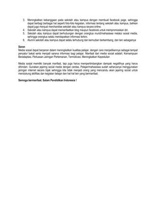 3. Meningkatkan kebanggaan pada sekolah atau kampus dengan membuat facebook page, sehingga
dapat berbagi berbagai hal seperti foto-foto kegiatan, informasi tentang sekolah atau kampus, bahkan
dapat juga menjual merchandise sekolah atau kampus secara online.
4. Sekolah atau kampus dapat memanfaatkan blog maupun facebook untuk mempromosikan diri.
5. Sekolah atau kampus dapat berhubungan dengan orangtua murid/mahasiswa melalui sosial media,
sehingga orangtua selalu mendapatkan informasi terkini.
6. Alumni sekolah atau kampus dapat selalu terhubung dan kemudian berkembang, dan lain sebagainya
Saran
Media sosial dapat berperan dalam meningkatkan kualitas pelajar, dengan cara menjadikannya sebagai tempat
penyalur bakat serta menjadi sarana informasi bagi pelajar. Manfaat dari media social adalah; Kemampuan
Beradaptasi, Perluasan Jaringan Pertemanan, Termotivasi, Meningkatkan Kepedulian
Media sosial memiliki banyak manfaat, tapi juga harus mempertimbangkan dampak negatifnya yang harus
dihindari. Gunakan jejaring social media dengan cerdas. Pelajar/mahasiswa sudah seharusnya menggunakan
jaringan internet secara bijak sehingga kita tidak menjadi orang yang mencandu akan jejaring social untuk
mendukung aktifitas dan kegiatan belajar dan hal hal lain yang bermanfaat.
Semoga bermanfaat. Salam Pendidikan Indonesia !
 