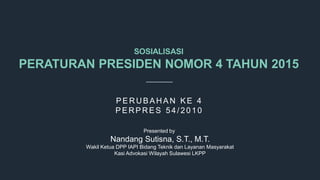 SOSIALISASI
PERATURAN PRESIDEN NOMOR 4 TAHUN 2015
P E RUB A HA N K E 4
P E RP RE S 54/ 2010
Presented by
Nandang Sutisna, S.T., M.T.
Wakil Ketua DPP IAPI Bidang Teknik dan Layanan Masyarakat
Kasi Advokasi Wilayah Sulawesi LKPP
 