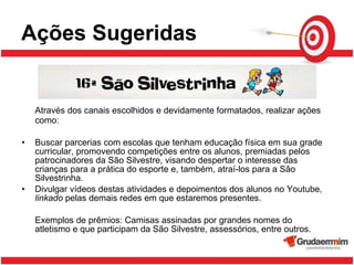 Ações Sugeridas Através dos canais escolhidos e devidamente formatados, realizar ações como: Buscar parcerias com escolas que tenham educação física em sua grade curricular, promovendo competições entre os alunos, premiadas pelos patrocinadores da São Silvestre, visando despertar o interesse das crianças para a prática do esporte e, também, atraí-los para a São Silvestrinha.  Divulgar vídeos destas atividades e depoimentos dos alunos no Youtube,  linkado  pelas demais redes em que estaremos presentes. Exemplos de prêmios: Camisas assinadas por grandes nomes do atletismo e que participam da São Silvestre, assessórios, entre outros.  